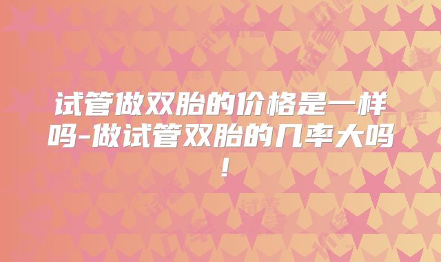 试管做双胎的价格是一样吗-做试管双胎的几率大吗！