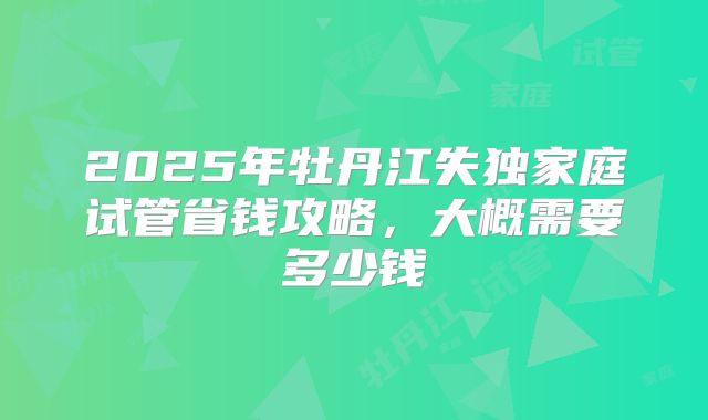 2025年牡丹江失独家庭试管省钱攻略,大概需要多少钱