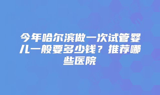 今年哈尔滨做一次试管婴儿一般要多少钱？推荐哪些医院