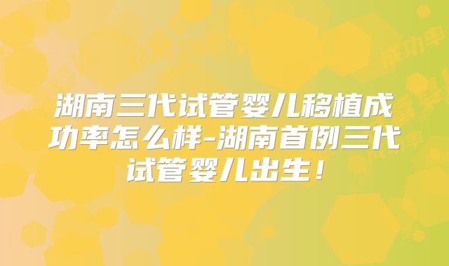 湖南三代试管婴儿移植成功率怎么样-湖南首例三代试管婴儿出生！