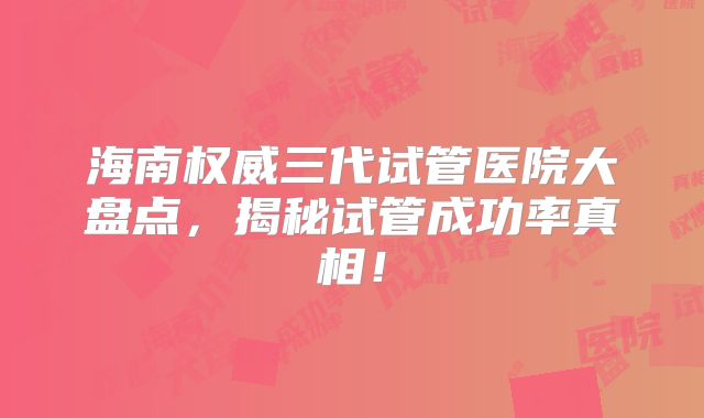 海南权威三代试管医院大盘点，揭秘试管成功率真相！