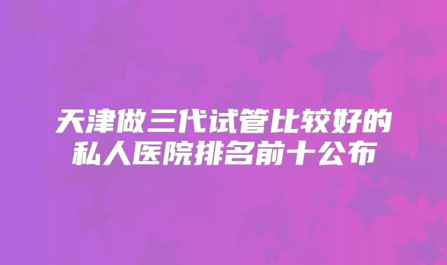 天津做三代试管比较好的私人医院排名前十公布