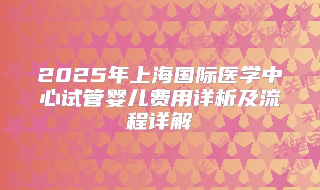 2025年上海国际医学中心试管婴儿费用详析及流程详解