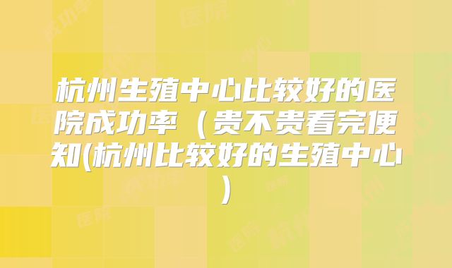 杭州生殖中心比较好的医院成功率(贵不贵看完便知(杭州比较好的生殖中心)