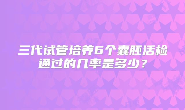 三代试管培养6个囊胚活检通过的几率是多少？