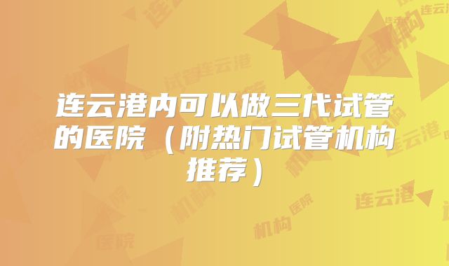 连云港内可以做三代试管的医院(附热门试管机构推荐)