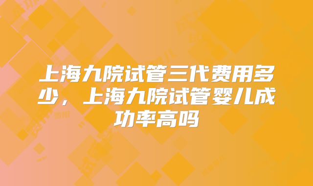 上海九院试管三代费用多少,上海九院试管婴儿成功率高吗