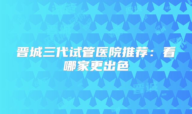 晋城三代试管医院推荐：看哪家更出色