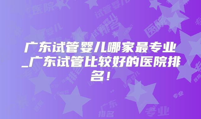 广东试管婴儿哪家最专业_广东试管比较好的医院排名！