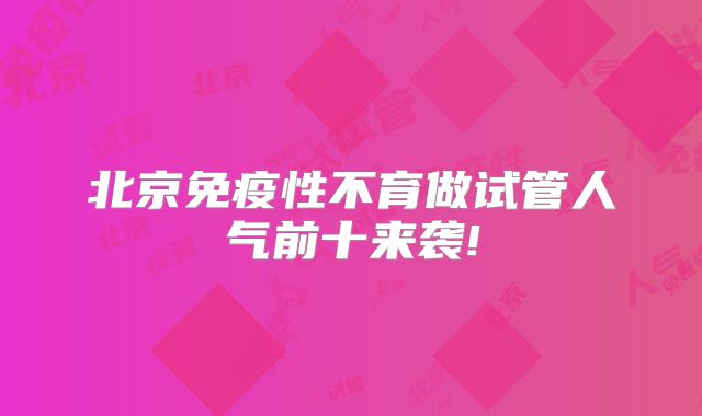 北京免疫性不育做试管人气前十来袭!
