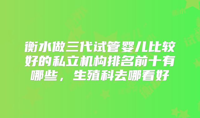 衡水做三代试管婴儿比较好的私立机构排名前十有哪些，生殖科去哪看好