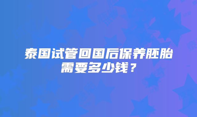 泰国试管回国后保养胚胎需要多少钱？