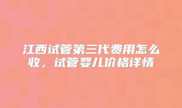 江西试管第三代费用怎么收,试管婴儿价格详情