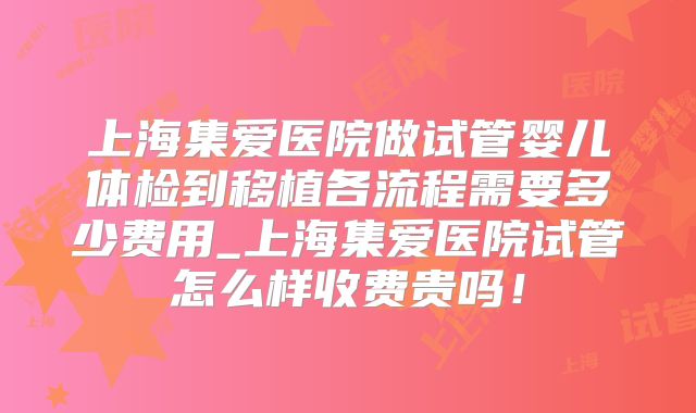 上海集爱医院做试管婴儿体检到移植各流程需要多少费用_上海集爱医院试管怎么样收费贵吗！