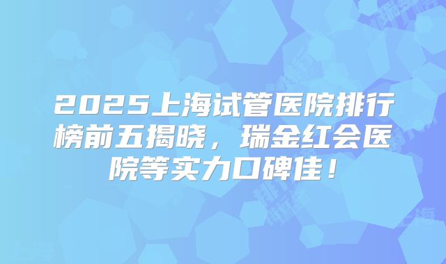 2025上海试管医院排行榜前五揭晓，瑞金红会医院等实力口碑佳！