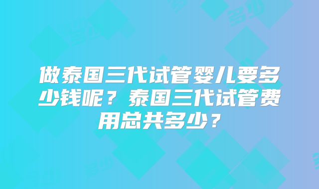 做泰国三代试管婴儿要多少钱呢？泰国三代试管费用总共多少？