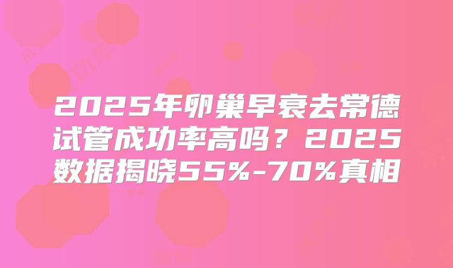2025年卵巢早衰去常德试管成功率高吗？2025数据揭晓55%-70%真相