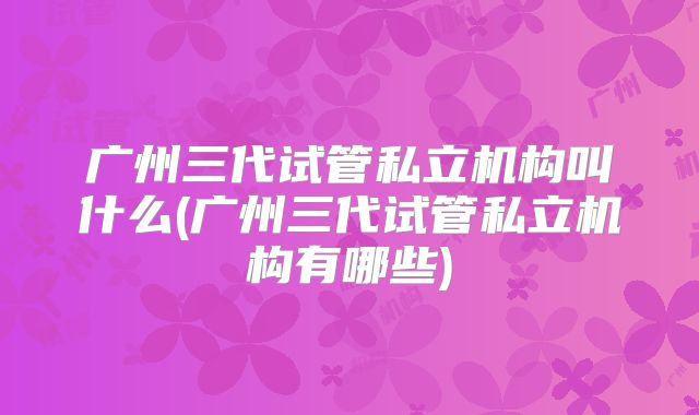 广州三代试管私立机构叫什么(广州三代试管私立机构有哪些)