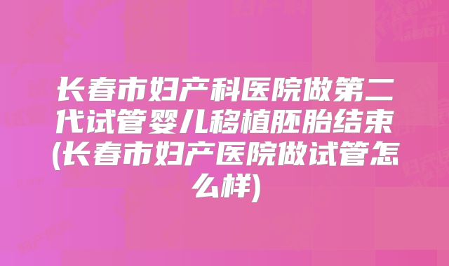 长春市妇产科医院做第二代试管婴儿移植胚胎结束(长春市妇产医院做试管怎么样)