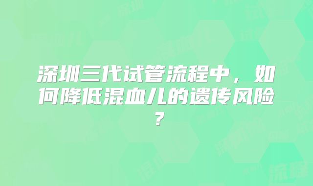 深圳三代试管流程中，如何降低混血儿的遗传风险？