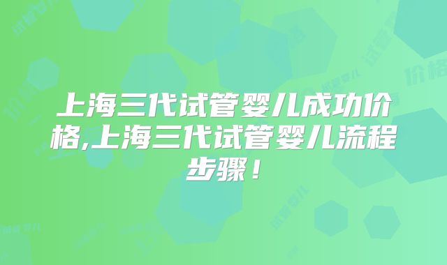 上海三代试管婴儿成功价格,上海三代试管婴儿流程步骤！