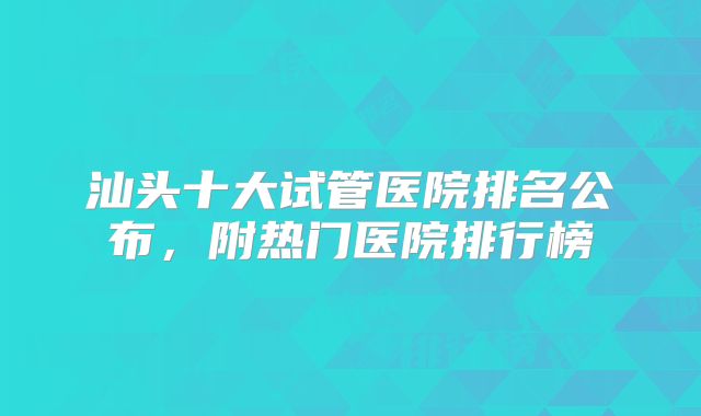 汕头十大试管医院排名公布,附热门医院排行榜