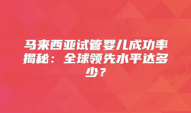 马来西亚试管婴儿成功率揭秘：全球领先水平达多少？