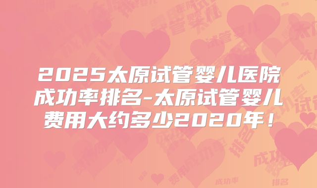 2025太原试管婴儿医院成功率排名-太原试管婴儿费用大约多少2020年！