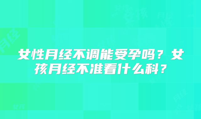 女性月经不调能受孕吗?女孩月经不准看什么科?