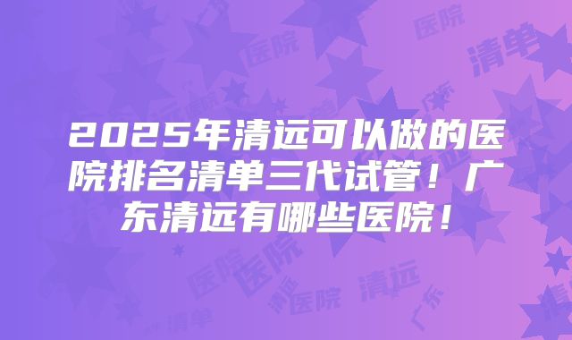 2025年清远可以做的医院排名清单三代试管！广东清远有哪些医院！