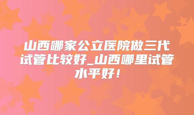 山西哪家公立医院做三代试管比较好_山西哪里试管水平好！