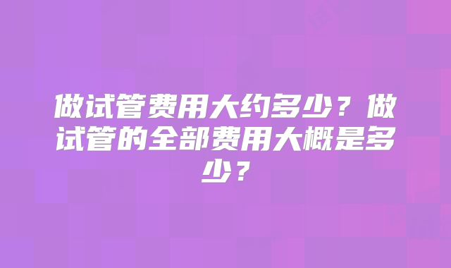 做试管费用大约多少？做试管的全部费用大概是多少？
