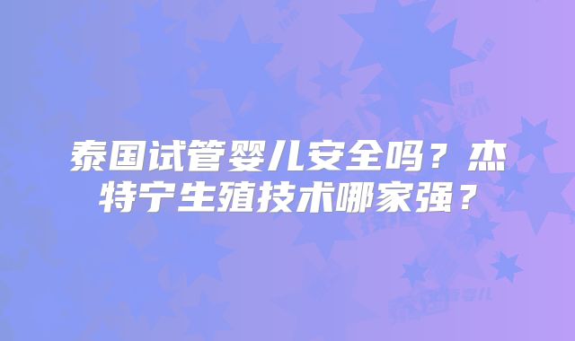 泰国试管婴儿安全吗?杰特宁生殖技术哪家强?