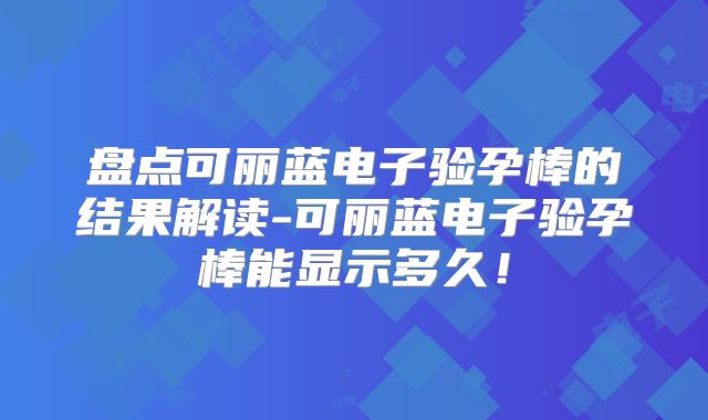 盘点可丽蓝电子验孕棒的结果解读-可丽蓝电子验孕棒能显示多久！