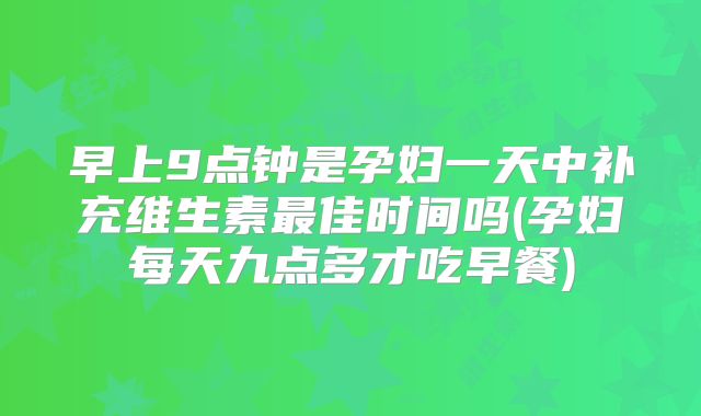 早上9点钟是孕妇一天中补充维生素最佳时间吗(孕妇每天九点多才吃早餐)