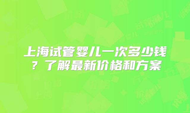 上海试管婴儿一次多少钱？了解最新价格和方案