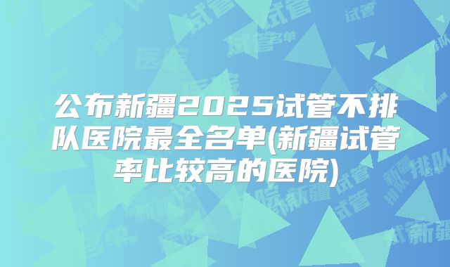 公布新疆2025试管不排队医院最全名单(新疆试管率比较高的医院)