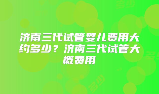 济南三代试管婴儿费用大约多少？济南三代试管大概费用