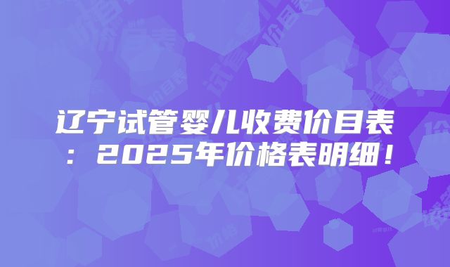 辽宁试管婴儿收费价目表：2025年价格表明细！