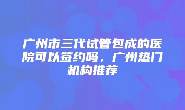 广州市三代试管包成的医院可以签约吗,广州热门机构推荐