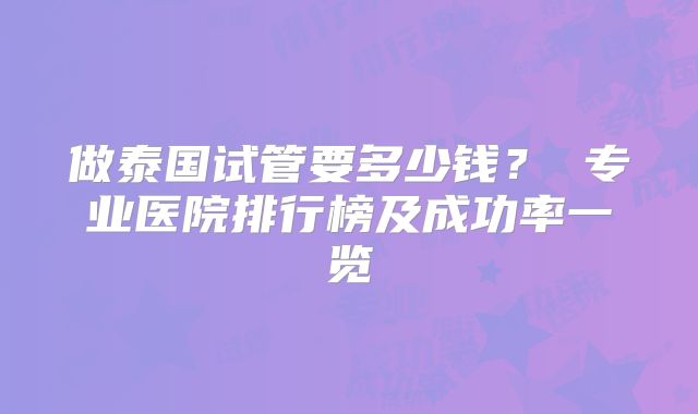 做泰国试管要多少钱? 专业医院排行榜及成功率一览