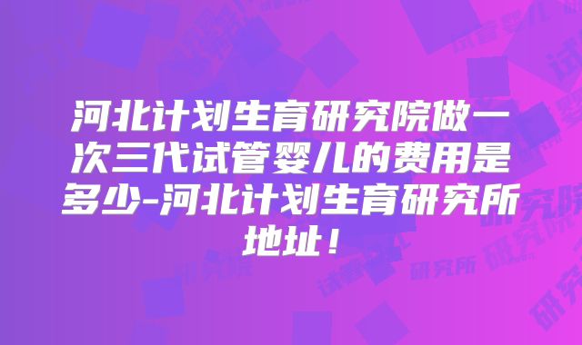 河北计划生育研究院做一次三代试管婴儿的费用是多少-河北计划生育研究所地址！