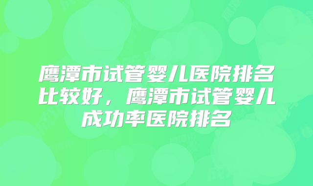 鹰潭市试管婴儿医院排名比较好，鹰潭市试管婴儿成功率医院排名