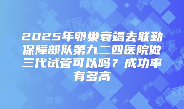 2025年卵巢衰竭去联勤保障部队第九二四医院做三代试管可以吗？成功率有多高