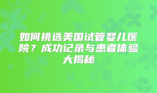 如何挑选美国试管婴儿医院?成功记录与患者体验大揭秘