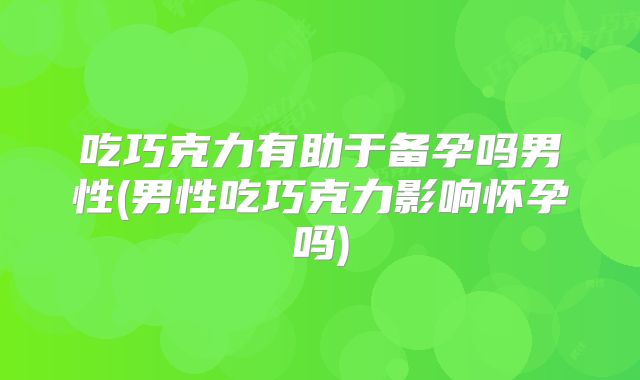 吃巧克力有助于备孕吗男性(男性吃巧克力影响怀孕吗)