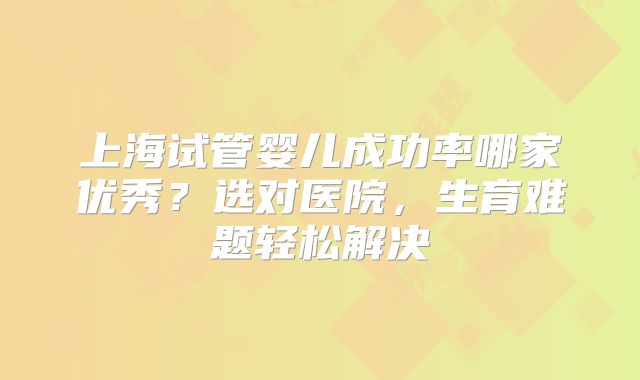 上海试管婴儿成功率哪家优秀？选对医院，生育难题轻松解决