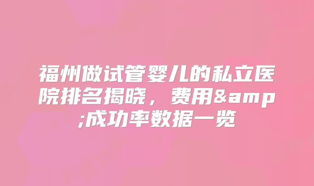 福州做试管婴儿的私立医院排名揭晓，费用&成功率数据一览