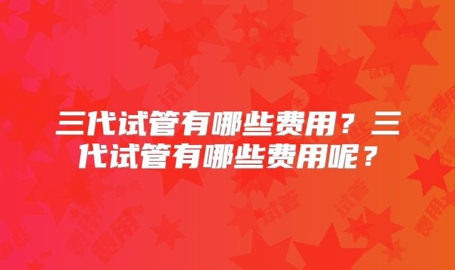 三代试管有哪些费用？三代试管有哪些费用呢？