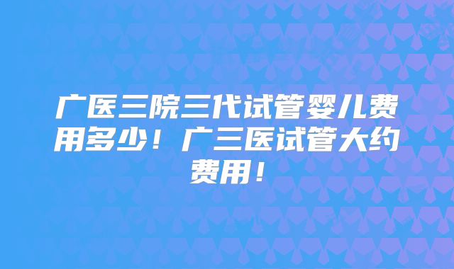 广医三院三代试管婴儿费用多少!广三医试管大约费用!